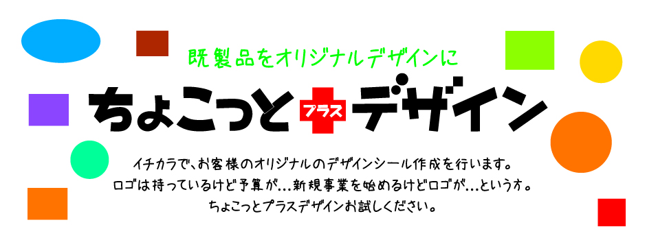 既製品をオリジナルデザインに　ちょこっとプラスデザイン　イチカラで、お客様のオリジナルのデザインシール作成を行います。ロゴは持っているけど予算がない、新規事業を始めるけど、ロゴがまだないという方にはうってつけです。